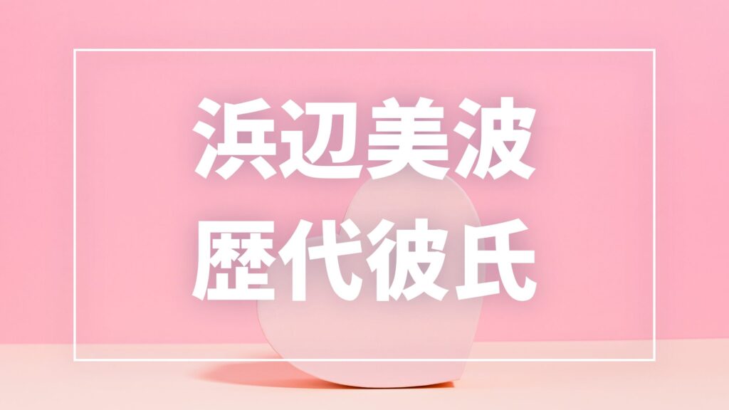 【2026年最新】浜辺美波の歴代彼氏は16人！Ryuga・永瀬廉との熱愛報道や匂わせの真相