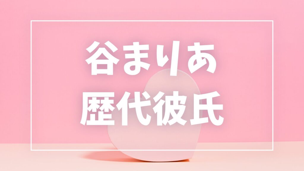 【2026年最新】谷まりあの歴代彼氏は6人！数原龍友・横浜流星との噂や現在の彼氏も調査