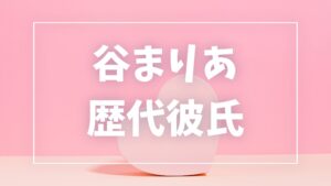 【2026年最新】谷まりあの歴代彼氏は6人!数原龍友・横浜流星との噂や現在の彼氏も調査