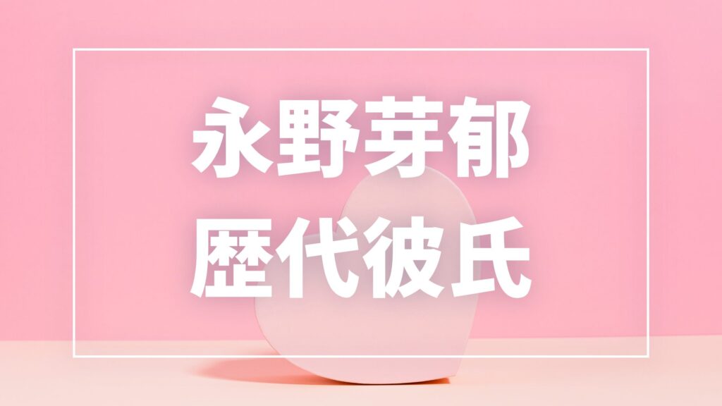 【2026年最新】永野芽郁の歴代彼氏は11人！坂口健太郎・田中圭との熱愛報道や現在の彼氏を調査