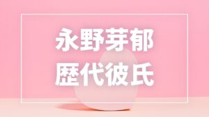【2026年最新】永野芽郁の歴代彼氏は11人!坂口健太郎・田中圭との熱愛報道や現在の彼氏を調査