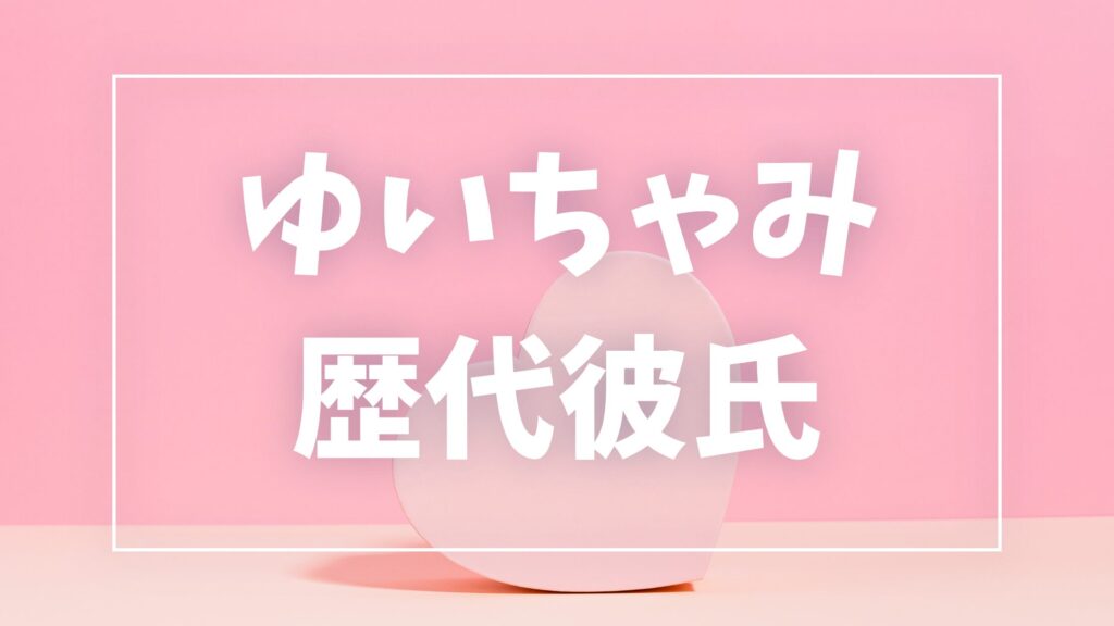 【2026年最新】ゆいちゃみの歴代彼氏は5人？大木遥翔との現在・結婚観まとめ