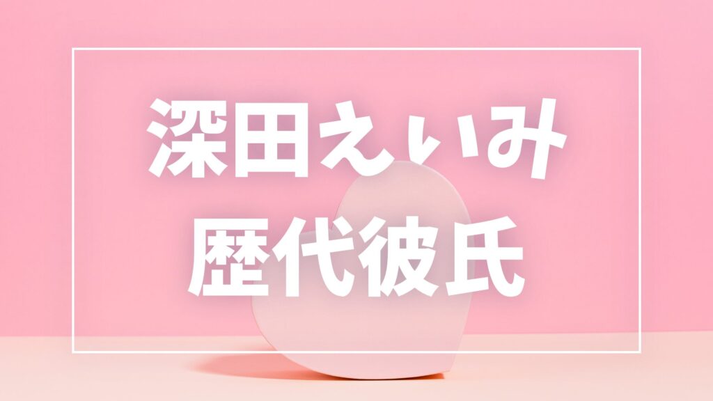 【2026年最新】深田えいみの歴代彼氏は3人！田口淳之介・ぷろたんとの熱愛真相まとめ