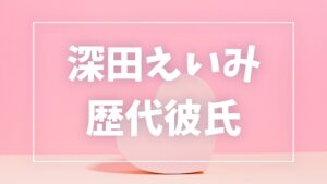 【2026年最新】深田えいみの歴代彼氏は3人!田口淳之介・ぷろたんとの熱愛真相まとめ