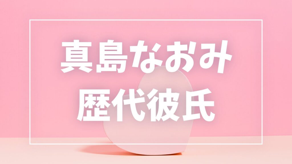 【2026年最新】真島なおみの歴代彼氏は0人？山本裕典との熱愛説・現在の彼氏を調査